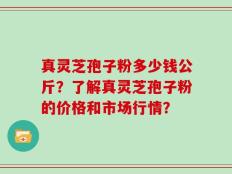 真灵芝孢子粉多少钱公斤？了解真灵芝孢子粉的价格和市场行情？