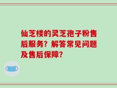 仙芝楼的灵芝孢子粉售后服务？解答常见问题及售后保障？
