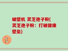 破壁机 灵芝孢子粉(灵芝孢子粉：打破健康壁垒)