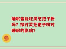 睡眠差能吃灵芝孢子粉吗？探讨灵芝孢子粉对睡眠的影响？