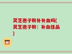 灵芝孢子粉补补血吗(灵芝孢子粉：补血佳品)
