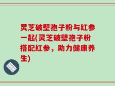 灵芝破壁孢子粉与红参一起(灵芝破壁孢子粉搭配红参，助力健康养生)