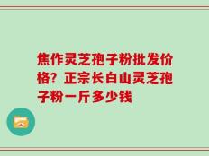焦作灵芝孢子粉批发价格？正宗长白山灵芝孢子粉一斤多少钱
