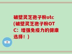 破壁灵芝孢子粉otc(破壁灵芝孢子粉OTC：增强免疫力的健康选择！)