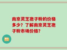 南京灵芝孢子粉的价格多少？了解南京灵芝孢子粉市场价格？