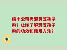 瑞丰公司尚源灵芝孢子粉？让你了解灵芝孢子粉的功效和使用方法？