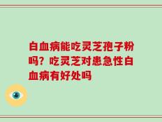 白血病能吃灵芝孢子粉吗？吃灵芝对患急性白血病有好处吗