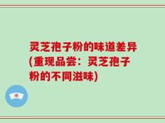 灵芝孢子粉的味道差异(重现品尝：灵芝孢子粉的不同滋味)