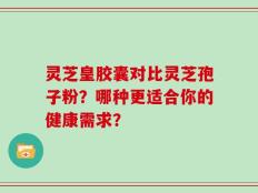灵芝皇胶囊对比灵芝孢子粉？哪种更适合你的健康需求？