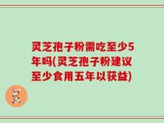 灵芝孢子粉需吃至少5年吗(灵芝孢子粉建议至少食用五年以获益)