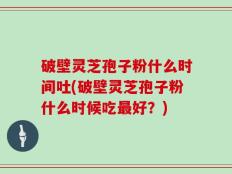 破壁灵芝孢子粉什么时间吐(破壁灵芝孢子粉什么时候吃最好？)