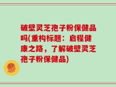 破壁灵芝孢子粉保健品吗(重构标题：启程健康之路，了解破壁灵芝孢子粉保健品)
