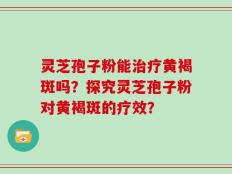 灵芝孢子粉能治疗黄褐斑吗？探究灵芝孢子粉对黄褐斑的疗效？
