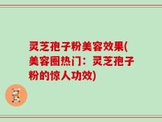 灵芝孢子粉美容效果(美容圈热门：灵芝孢子粉的惊人功效)