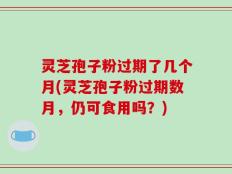 灵芝孢子粉过期了几个月(灵芝孢子粉过期数月，仍可食用吗？)