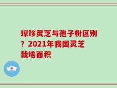 琼珍灵芝与孢子粉区别？2021年我国灵芝栽培面积