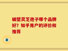破壁灵芝孢子哪个品牌好？知乎用户的评价和推荐