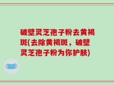 破壁灵芝孢子粉去黄褐斑(去除黄褐斑，破壁灵芝孢子粉为你护肤)