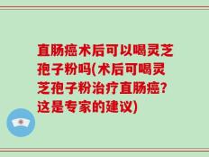 直肠癌术后可以喝灵芝孢子粉吗(术后可喝灵芝孢子粉治疗直肠癌？这是专家的建议)