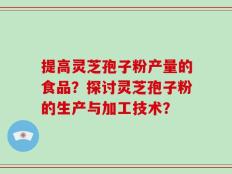提高灵芝孢子粉产量的食品？探讨灵芝孢子粉的生产与加工技术？
