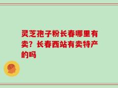 灵芝孢子粉长春哪里有卖？长春西站有卖特产的吗