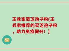 王兵家灵芝孢子粉(王兵家推荐的灵芝孢子粉，助力免疫提升！)