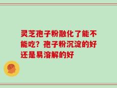 灵芝孢子粉融化了能不能吃？孢子粉沉淀的好还是易溶解的好