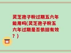 灵芝孢子粉过期五六年能用吗(灵芝孢子粉五六年过期是否依旧有效？)