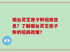 烟台灵芝孢子粉招商信息？了解烟台灵芝孢子粉的招商政策？