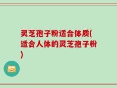 灵芝孢子粉适合体质(适合人体的灵芝孢子粉)