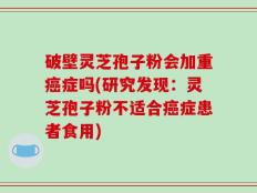 破壁灵芝孢子粉会加重癌症吗(研究发现：灵芝孢子粉不适合癌症患者食用)