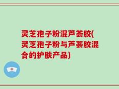灵芝孢子粉混芦荟胶(灵芝孢子粉与芦荟胶混合的护肤产品)