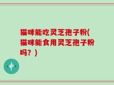 猫咪能吃灵芝孢子粉(猫咪能食用灵芝孢子粉吗？)