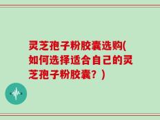 灵芝孢子粉胶囊选购(如何选择适合自己的灵芝孢子粉胶囊？)
