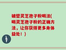 破壁灵芝孢子粉喝法(喝灵芝孢子粉的正确方法，让你获得更多身体益处！)