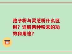 孢子粉与灵芝粉什么区别？详解两种粉末的功效和用途？