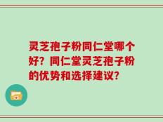 灵芝孢子粉同仁堂哪个好？同仁堂灵芝孢子粉的优势和选择建议？