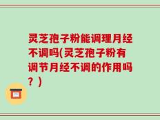 灵芝孢子粉能调理月经不调吗(灵芝孢子粉有调节月经不调的作用吗？)
