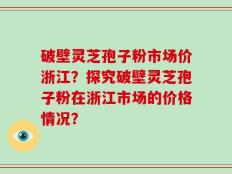 破壁灵芝孢子粉市场价浙江？探究破壁灵芝孢子粉在浙江市场的价格情况？