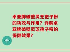 卓亚牌破壁灵芝孢子粉的功效与作用？详解卓亚牌破壁灵芝孢子粉的保健效果？