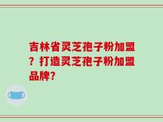 吉林省灵芝孢子粉加盟？打造灵芝孢子粉加盟品牌？