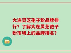 大连灵芝孢子粉品牌排行？了解大连灵芝孢子粉市场上的品牌排名？