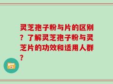 灵芝孢子粉与片的区别？了解灵芝孢子粉与灵芝片的功效和适用人群？