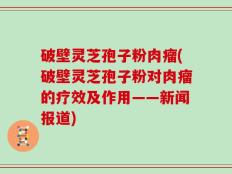 破壁灵芝孢子粉肉瘤(破壁灵芝孢子粉对肉瘤的疗效及作用——新闻报道)