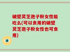 破壁灵芝孢子粉女性能吃么(可以食用的破壁灵芝孢子粉女性也可食用)