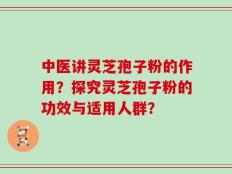 中医讲灵芝孢子粉的作用？探究灵芝孢子粉的功效与适用人群？