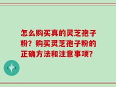 怎么购买真的灵芝孢子粉？购买灵芝孢子粉的正确方法和注意事项？