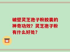 破壁灵芝孢子粉胶囊的神奇功效？灵芝孢子粉有什么好处？