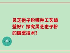 灵芝孢子粉哪种工艺破壁好？探究灵芝孢子粉的破壁技术？