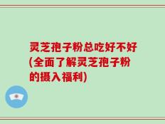 灵芝孢子粉总吃好不好(全面了解灵芝孢子粉的摄入福利)